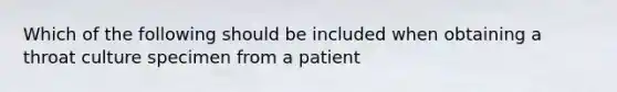 Which of the following should be included when obtaining a throat culture specimen from a patient