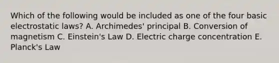 Which of the following would be included as one of the four basic electrostatic laws? A. Archimedes' principal B. Conversion of magnetism C. Einstein's Law D. Electric charge concentration E. Planck's Law