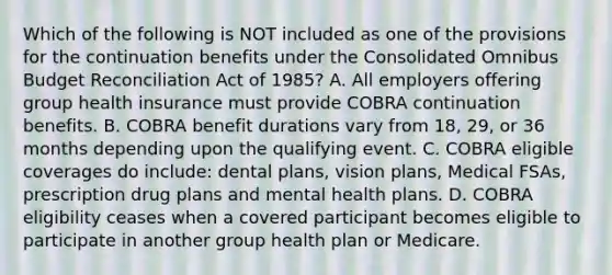 Which of the following is NOT included as one of the provisions for the continuation benefits under the Consolidated Omnibus Budget Reconciliation Act of 1985? A. All employers offering group health insurance must provide COBRA continuation benefits. B. COBRA benefit durations vary from 18, 29, or 36 months depending upon the qualifying event. C. COBRA eligible coverages do include: dental plans, vision plans, Medical FSAs, prescription drug plans and mental health plans. D. COBRA eligibility ceases when a covered participant becomes eligible to participate in another group health plan or Medicare.