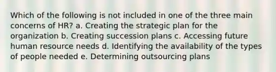 Which of the following is not included in one of the three main concerns of HR? a. Creating the strategic plan for the organization b. Creating succession plans c. Accessing future human resource needs d. Identifying the availability of the types of people needed e. Determining outsourcing plans