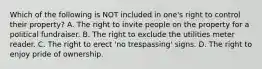 Which of the following is NOT included in one's right to control their property? A. The right to invite people on the property for a political fundraiser. B. The right to exclude the utilities meter reader. C. The right to erect 'no trespassing' signs. D. The right to enjoy pride of ownership.