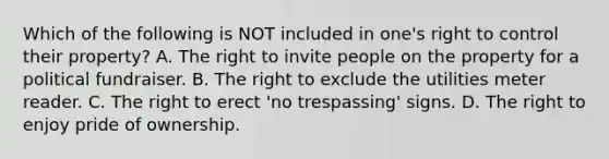 Which of the following is NOT included in one's right to control their property? A. The right to invite people on the property for a political fundraiser. B. The right to exclude the utilities meter reader. C. The right to erect 'no trespassing' signs. D. The right to enjoy pride of ownership.