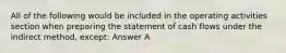 All of the following would be included in the operating activities section when preparing the statement of cash flows under the indirect method, except: Answer A