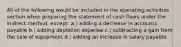 All of the following would be included in the operating activities section when preparing the statement of cash flows under the indirect method, except: a.) adding a decrease in accounts payable b.) adding depletion expense c.) subtracting a gain from the sale of equipment d.) adding an increase in salary payable