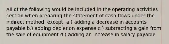 All of the following would be included in the operating activities section when <a href='https://www.questionai.com/knowledge/kV7zn0WT6E-preparing-the-statement' class='anchor-knowledge'>preparing the statement</a> of cash flows under the indirect method, except: a.) adding a decrease in <a href='https://www.questionai.com/knowledge/kWc3IVgYEK-accounts-payable' class='anchor-knowledge'>accounts payable</a> b.) adding depletion expense c.) subtracting a gain from the sale of equipment d.) adding an increase in salary payable