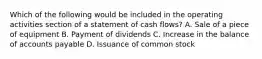 Which of the following would be included in the operating activities section of a statement of cash flows? A. Sale of a piece of equipment B. Payment of dividends C. Increase in the balance of accounts payable D. Issuance of common stock