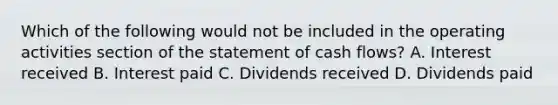 Which of the following would not be included in the operating activities section of the statement of cash flows? A. Interest received B. Interest paid C. Dividends received D. Dividends paid