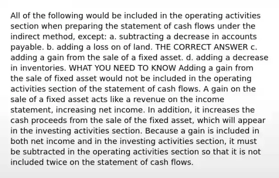 All of the following would be included in the operating activities section when preparing the statement of cash flows under the indirect method, except: a. subtracting a decrease in accounts payable. b. adding a loss on of land. THE CORRECT ANSWER c. adding a gain from the sale of a fixed asset. d. adding a decrease in inventories. WHAT YOU NEED TO KNOW Adding a gain from the sale of fixed asset would not be included in the operating activities section of the statement of cash flows. A gain on the sale of a fixed asset acts like a revenue on the income statement, increasing net income. In addition, it increases the cash proceeds from the sale of the fixed asset, which will appear in the investing activities section. Because a gain is included in both net income and in the investing activities section, it must be subtracted in the operating activities section so that it is not included twice on the statement of cash flows.