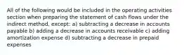 All of the following would be included in the operating activities section when preparing the statement of cash flows under the indirect method, except: a) subtracting a decrease in accounts payable b) adding a decrease in accounts receivable c) adding amortization expense d) subtracting a decrease in prepaid expenses