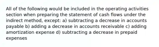 All of the following would be included in the operating activities section when <a href='https://www.questionai.com/knowledge/kV7zn0WT6E-preparing-the-statement' class='anchor-knowledge'>preparing the statement</a> of cash flows under the indirect method, except: a) subtracting a decrease in <a href='https://www.questionai.com/knowledge/kWc3IVgYEK-accounts-payable' class='anchor-knowledge'>accounts payable</a> b) adding a decrease in accounts receivable c) adding amortization expense d) subtracting a decrease in <a href='https://www.questionai.com/knowledge/kUVcSWv2zu-prepaid-expenses' class='anchor-knowledge'>prepaid expenses</a>