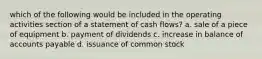 which of the following would be included in the operating activities section of a statement of cash flows? a. sale of a piece of equipment b. payment of dividends c. increase in balance of accounts payable d. issuance of common stock