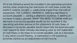 All of the following would be included in the operating activities section when preparing the statement of cash flows under the indirect method, except: a. subtracting a gain from the sale of equipment. THE CORRECT ANSWER b. adding a decrease in accounts payable. c. adding a depletion expense. d. adding an increase in salary payable. WHAT YOU NEED TO KNOW Adding a decrease in accounts payable would not be included in the operating activities section of the statement of cash flows. A decrease in accounts payable would mean that the business paid cash toward its debt, thereby decreasing cash on the statement of cash flows. A decrease in accounts payable, just as a decrease in any other current liability, is subtracted in the operating activities section as an adjustment to net income.