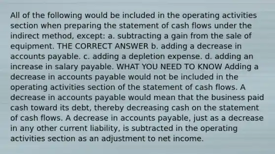 All of the following would be included in the operating activities section when preparing the statement of cash flows under the indirect method, except: a. subtracting a gain from the sale of equipment. THE CORRECT ANSWER b. adding a decrease in accounts payable. c. adding a depletion expense. d. adding an increase in salary payable. WHAT YOU NEED TO KNOW Adding a decrease in accounts payable would not be included in the operating activities section of the statement of cash flows. A decrease in accounts payable would mean that the business paid cash toward its debt, thereby decreasing cash on the statement of cash flows. A decrease in accounts payable, just as a decrease in any other current liability, is subtracted in the operating activities section as an adjustment to net income.