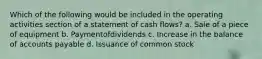 Which of the following would be included in the operating activities section of a statement of cash flows? a. Sale of a piece of equipment b. Paymentofdividends c. Increase in the balance of accounts payable d. Issuance of common stock