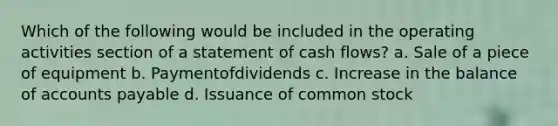 Which of the following would be included in the operating activities section of a statement of cash flows? a. Sale of a piece of equipment b. Paymentofdividends c. Increase in the balance of accounts payable d. Issuance of common stock