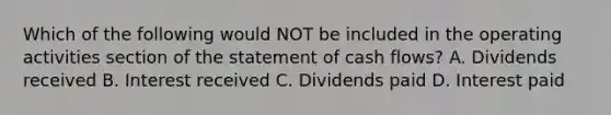 Which of the following would NOT be included in the operating activities section of the statement of cash flows? A. Dividends received B. Interest received C. Dividends paid D. Interest paid