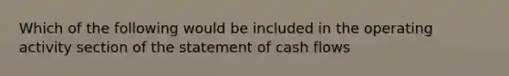 Which of the following would be included in the operating activity section of the statement of cash flows