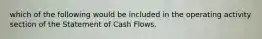 which of the following would be included in the operating activity section of the Statement of Cash Flows.