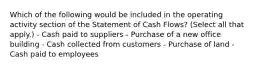 Which of the following would be included in the operating activity section of the Statement of Cash Flows? (Select all that apply.) - Cash paid to suppliers - Purchase of a new office building - Cash collected from customers - Purchase of land - Cash paid to employees