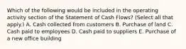 Which of the following would be included in the operating activity section of the Statement of Cash Flows? (Select all that apply.) A. Cash collected from customers B. Purchase of land C. Cash paid to employees D. Cash paid to suppliers E. Purchase of a new office building