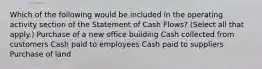 Which of the following would be included in the operating activity section of the Statement of Cash Flows? (Select all that apply.) Purchase of a new office building Cash collected from customers Cash paid to employees Cash paid to suppliers Purchase of land