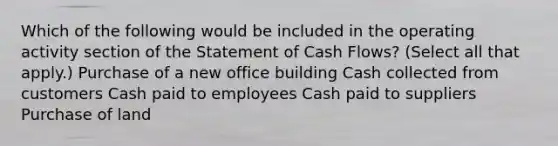 Which of the following would be included in the operating activity section of the Statement of Cash Flows? (Select all that apply.) Purchase of a new office building Cash collected from customers Cash paid to employees Cash paid to suppliers Purchase of land