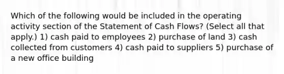 Which of the following would be included in the operating activity section of the Statement of Cash Flows? (Select all that apply.) 1) cash paid to employees 2) purchase of land 3) cash collected from customers 4) cash paid to suppliers 5) purchase of a new office building