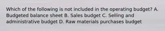 Which of the following is not included in the operating budget? A. Budgeted balance sheet B. Sales budget C. Selling and administrative budget D. Raw materials purchases budget