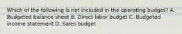 Which of the following is not included in the operating​ budget? A. Budgeted balance sheet B. Direct labor budget C. Budgeted income statement D. Sales budget