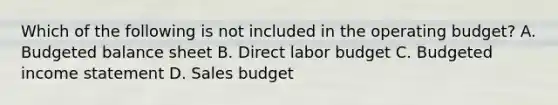 Which of the following is not included in the operating​ budget? A. Budgeted balance sheet B. Direct labor budget C. Budgeted income statement D. Sales budget