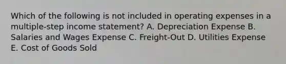 Which of the following is not included in operating expenses in a multiple-step income statement? A. Depreciation Expense B. Salaries and Wages Expense C. Freight-Out D. Utilities Expense E. Cost of Goods Sold