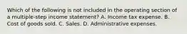 Which of the following is not included in the operating section of a multiple-step income statement? A. Income tax expense. B. Cost of goods sold. C. Sales. D. Administrative expenses.