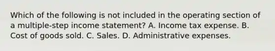 Which of the following is not included in the operating section of a multiple-step income statement? A. Income tax expense. B. Cost of goods sold. C. Sales. D. Administrative expenses.