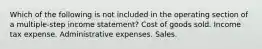 Which of the following is not included in the operating section of a multiple-step income statement? Cost of goods sold. Income tax expense. Administrative expenses. Sales.