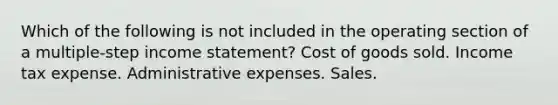 Which of the following is not included in the operating section of a multiple-step income statement? Cost of goods sold. Income tax expense. Administrative expenses. Sales.