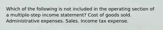 Which of the following is not included in the operating section of a multiple-step income statement? Cost of goods sold. Administrative expenses. Sales. Income tax expense.