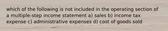 which of the following is not included in the operating section of a multiple-step income statement a) sales b) income tax expense c) administrative expenses d) cost of goods sold