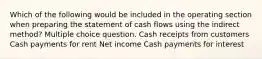 Which of the following would be included in the operating section when preparing the statement of cash flows using the indirect method? Multiple choice question. Cash receipts from customers Cash payments for rent Net income Cash payments for interest