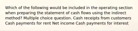 Which of the following would be included in the operating section when preparing the statement of cash flows using the indirect method? Multiple choice question. Cash receipts from customers Cash payments for rent Net income Cash payments for interest