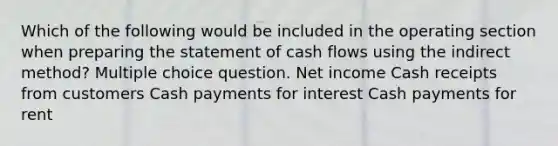 Which of the following would be included in the operating section when preparing the statement of cash flows using the indirect method? Multiple choice question. Net income Cash receipts from customers Cash payments for interest Cash payments for rent