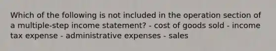 Which of the following is not included in the operation section of a multiple-step income statement? - cost of goods sold - income tax expense - administrative expenses - sales