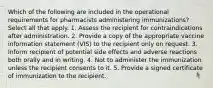 Which of the following are included in the operational requirements for pharmacists administering immunizations? Select all that apply. 1. Assess the recipient for contraindications after administration. 2. Provide a copy of the appropriate vaccine information statement (VIS) to the recipient only on request. 3. Inform recipient of potential side effects and adverse reactions both orally and in writing. 4. Not to administer the immunization unless the recipient consents to it. 5. Provide a signed certificate of immunization to the recipient.