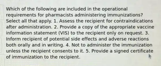 Which of the following are included in the operational requirements for pharmacists administering immunizations? Select all that apply. 1. Assess the recipient for contraindications after administration. 2. Provide a copy of the appropriate vaccine information statement (VIS) to the recipient only on request. 3. Inform recipient of potential side effects and adverse reactions both orally and in writing. 4. Not to administer the immunization unless the recipient consents to it. 5. Provide a signed certificate of immunization to the recipient.