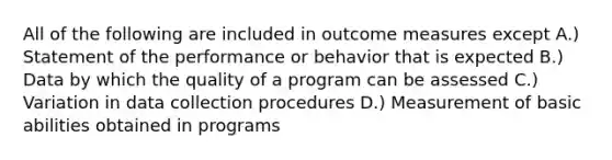 All of the following are included in outcome measures except A.) Statement of the performance or behavior that is expected B.) Data by which the quality of a program can be assessed C.) Variation in data collection procedures D.) Measurement of basic abilities obtained in programs