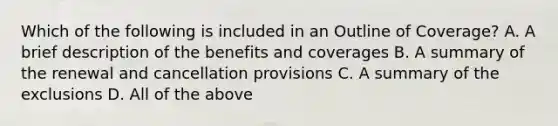 Which of the following is included in an Outline of Coverage? A. A brief description of the benefits and coverages B. A summary of the renewal and cancellation provisions C. A summary of the exclusions D. All of the above