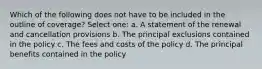 Which of the following does not have to be included in the outline of coverage? Select one: a. A statement of the renewal and cancellation provisions b. The principal exclusions contained in the policy c. The fees and costs of the policy d. The principal benefits contained in the policy