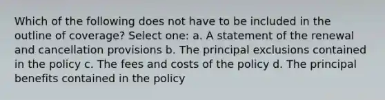 Which of the following does not have to be included in the outline of coverage? Select one: a. A statement of the renewal and cancellation provisions b. The principal exclusions contained in the policy c. The fees and costs of the policy d. The principal benefits contained in the policy