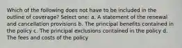 Which of the following does not have to be included in the outline of coverage? Select one: a. A statement of the renewal and cancellation provisions b. The principal benefits contained in the policy c. The principal exclusions contained in the policy d. The fees and costs of the policy