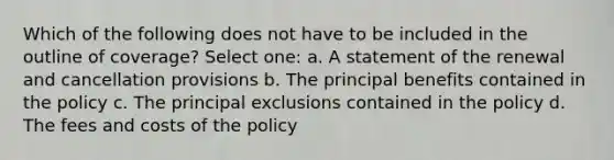 Which of the following does not have to be included in the outline of coverage? Select one: a. A statement of the renewal and cancellation provisions b. The principal benefits contained in the policy c. The principal exclusions contained in the policy d. The fees and costs of the policy