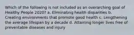 Which of the following is not included as an overarching goal of Healthy People 2020? a. Eliminating health disparities b. Creating environments that promote good health c. Lengthening the average lifespan by a decade d. Attaining longer lives free of preventable diseases and injury